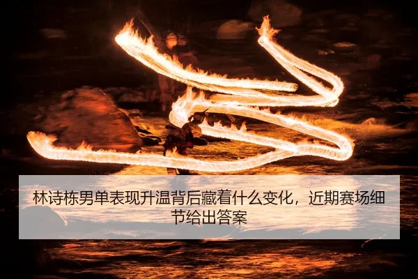 林诗栋男单表现升温背后藏着什么变化，近期赛场细节给出答案